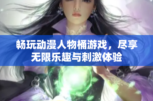 畅玩动漫人物桶游戏，尽享无限乐趣与刺激体验