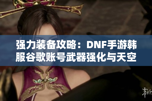 强力装备攻略：DNF手游韩服谷歌账号武器强化与天空套搭配解析