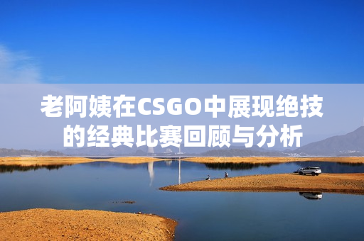 老阿姨在CSGO中展现绝技的经典比赛回顾与分析