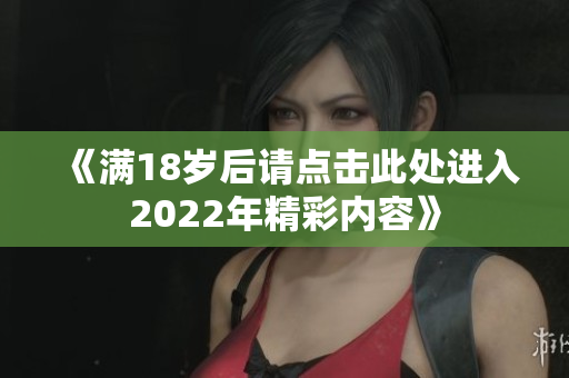 《满18岁后请点击此处进入2022年精彩内容》