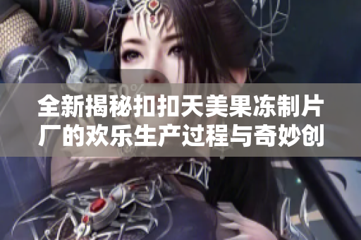 全新揭秘扣扣天美果冻制片厂的欢乐生产过程与奇妙创意