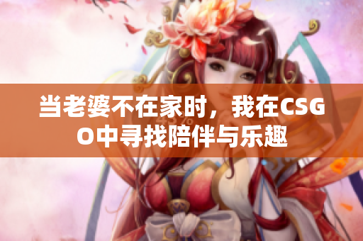 当老婆不在家时，我在CSGO中寻找陪伴与乐趣