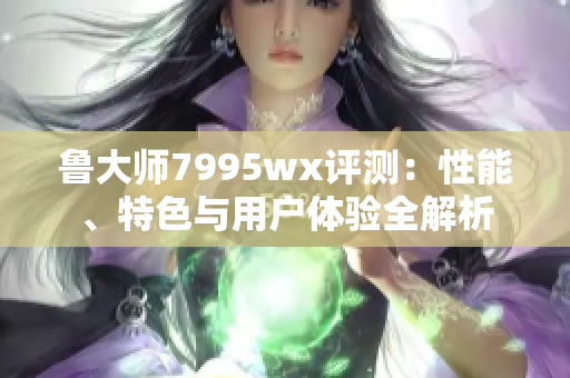 鲁大师7995wx评测：性能、特色与用户体验全解析