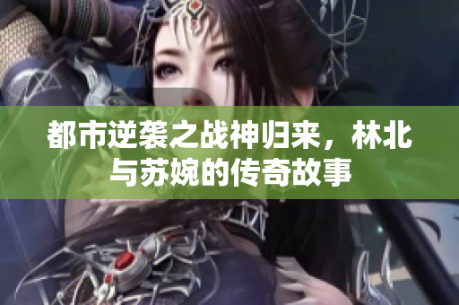 都市逆袭之战神归来，林北与苏婉的传奇故事