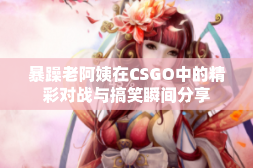 暴躁老阿姨在CSGO中的精彩对战与搞笑瞬间分享