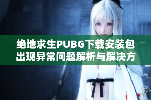 绝地求生PUBG下载安装包出现异常问题解析与解决方法