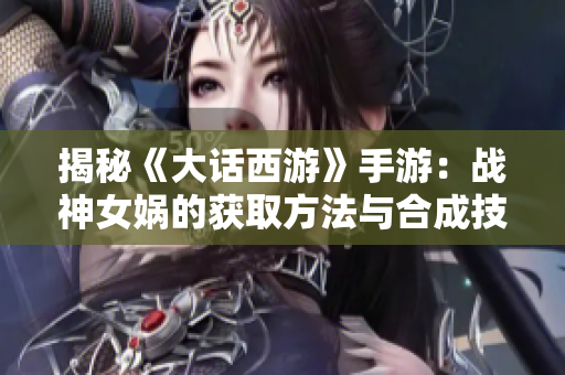 揭秘《大话西游》手游：战神女娲的获取方法与合成技巧