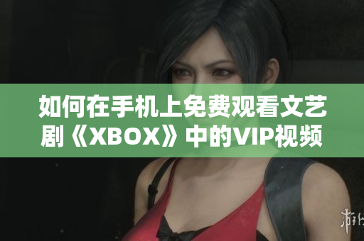 如何在手机上免费观看文艺剧《XBOX》中的VIP视频内容