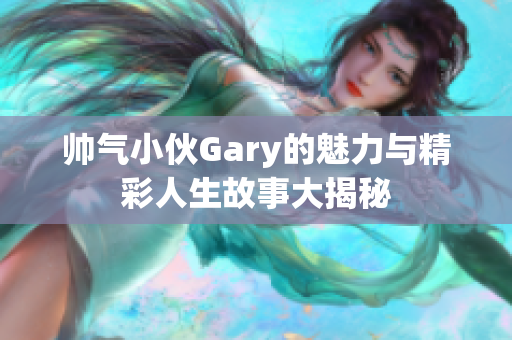 帅气小伙Gary的魅力与精彩人生故事大揭秘