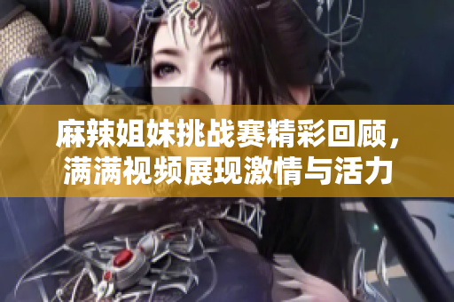 麻辣姐妹挑战赛精彩回顾，满满视频展现激情与活力