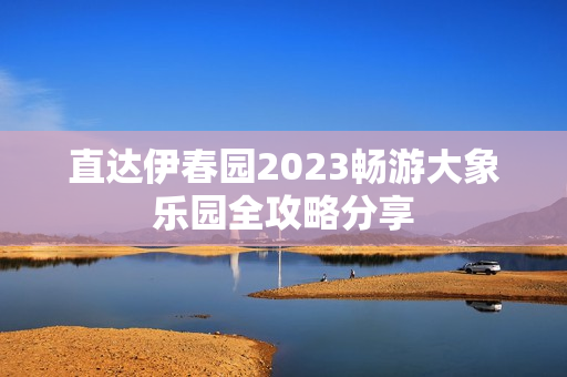 直达伊春园2023畅游大象乐园全攻略分享