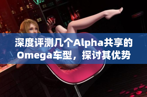 深度评测几个Alpha共享的Omega车型，探讨其优势与不足