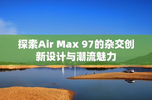 探索Air Max 97的杂交创新设计与潮流魅力