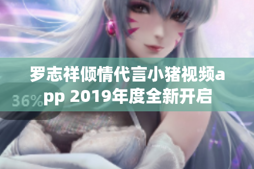 罗志祥倾情代言小猪视频app 2019年度全新开启