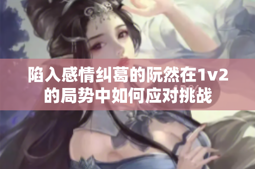 陷入感情纠葛的阮然在1v2的局势中如何应对挑战