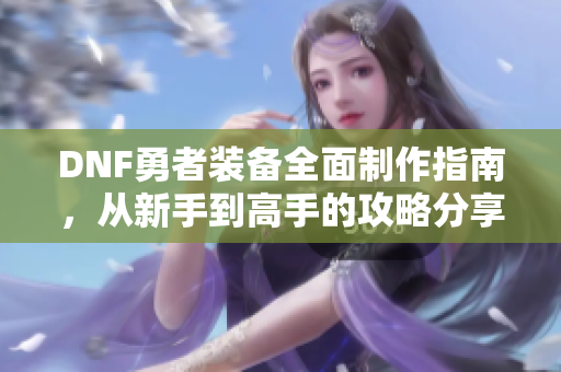 DNF勇者装备全面制作指南，从新手到高手的攻略分享