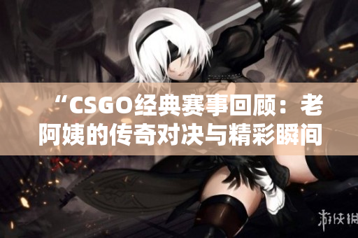 “CSGO经典赛事回顾：老阿姨的传奇对决与精彩瞬间”