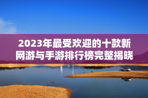 2023年最受欢迎的十款新网游与手游排行榜完整揭晓