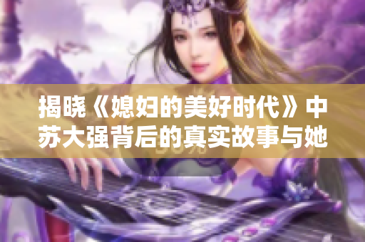 揭晓《媳妇的美好时代》中苏大强背后的真实故事与她的成长之路