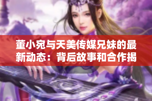 董小宛与天美传媒兄妹的最新动态：背后故事和合作揭晓