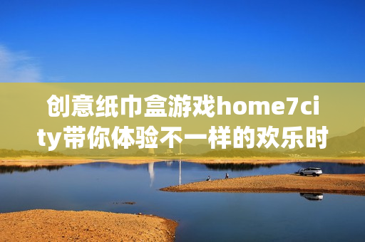 创意纸巾盒游戏home7city带你体验不一样的欢乐时光