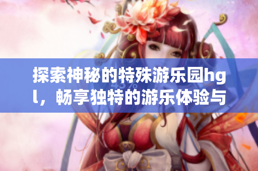 探索神秘的特殊游乐园hgl，畅享独特的游乐体验与奇妙冒险