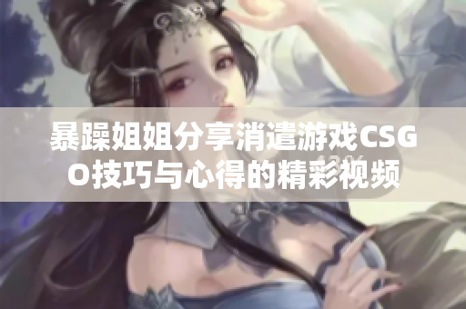 暴躁姐姐分享消遣游戏CSGO技巧与心得的精彩视频