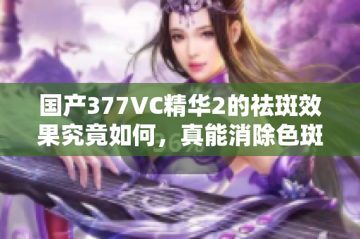 国产377VC精华2的祛斑效果究竟如何，真能消除色斑吗