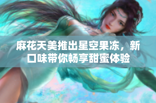 麻花天美推出星空果冻，新口味带你畅享甜蜜体验