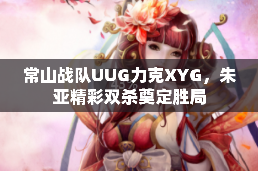 常山战队UUG力克XYG，朱亚精彩双杀奠定胜局