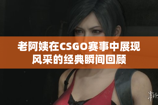 老阿姨在CSGO赛事中展现风采的经典瞬间回顾