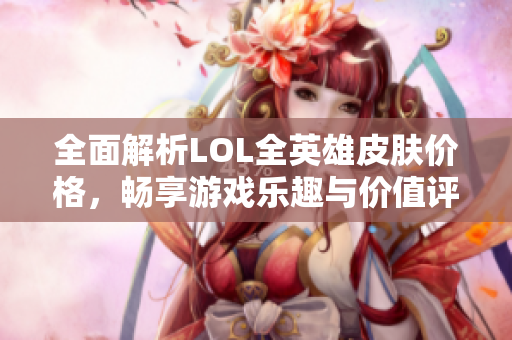 全面解析LOL全英雄皮肤价格，畅享游戏乐趣与价值评估