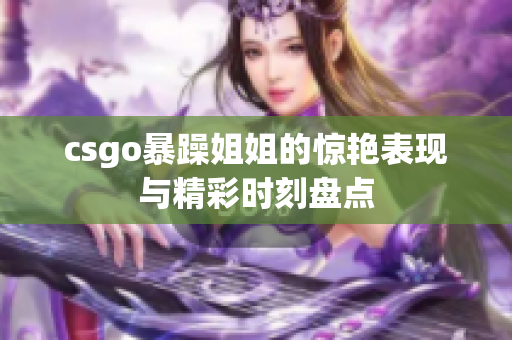 csgo暴躁姐姐的惊艳表现与精彩时刻盘点