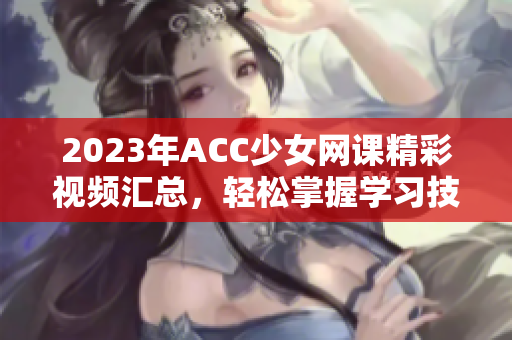 2023年ACC少女网课精彩视频汇总，轻松掌握学习技巧