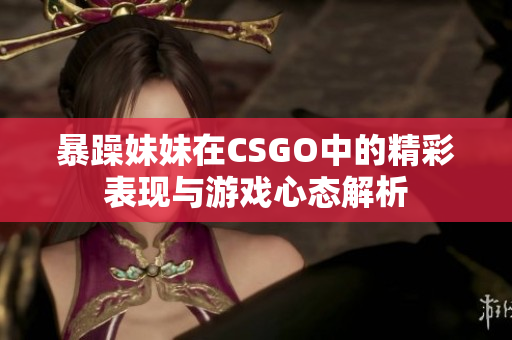 暴躁妹妹在CSGO中的精彩表现与游戏心态解析