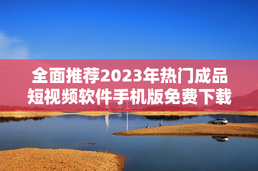 全面推荐2023年热门成品短视频软件手机版免费下载攻略