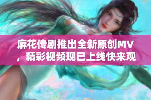 麻花传剧推出全新原创MV，精彩视频现已上线快来观看！