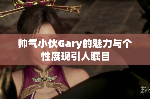 帅气小伙Gary的魅力与个性展现引人瞩目