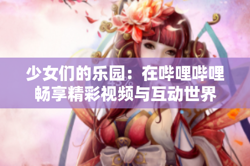 少女们的乐园：在哔哩哔哩畅享精彩视频与互动世界