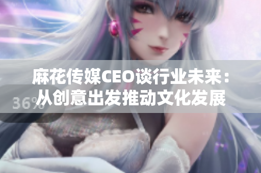 麻花传媒CEO谈行业未来：从创意出发推动文化发展