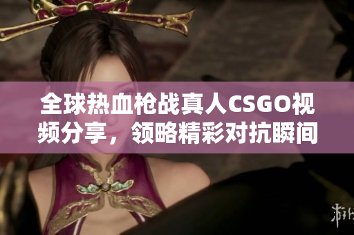 全球热血枪战真人CSGO视频分享，领略精彩对抗瞬间