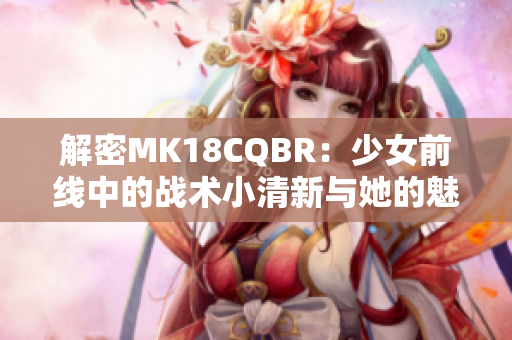 解密MK18CQBR：少女前线中的战术小清新与她的魅力