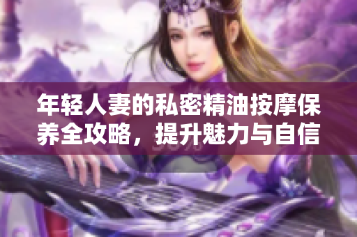 年轻人妻的私密精油按摩保养全攻略，提升魅力与自信