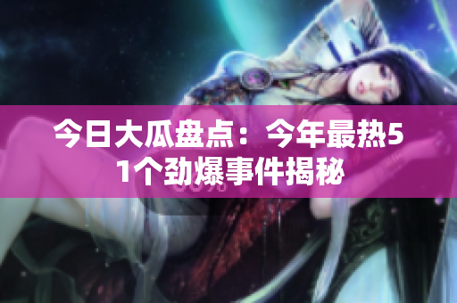 今日大瓜盘点：今年最热51个劲爆事件揭秘