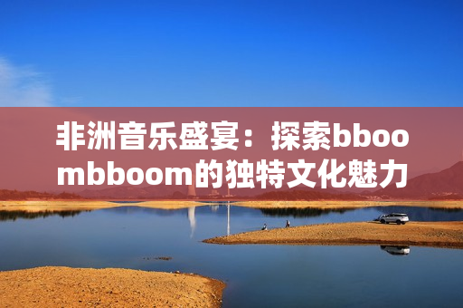 非洲音乐盛宴：探索bboombboom的独特文化魅力