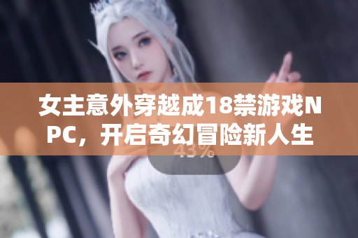 女主意外穿越成18禁游戏NPC，开启奇幻冒险新人生