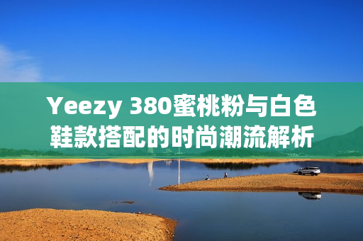 Yeezy 380蜜桃粉与白色鞋款搭配的时尚潮流解析