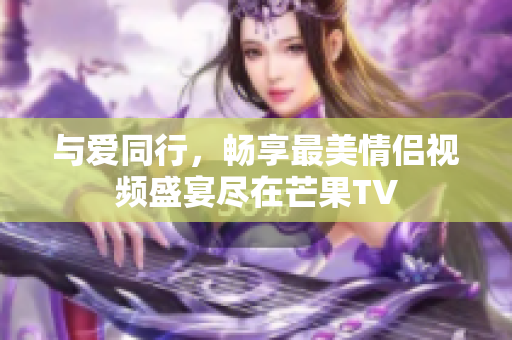 与爱同行，畅享最美情侣视频盛宴尽在芒果TV