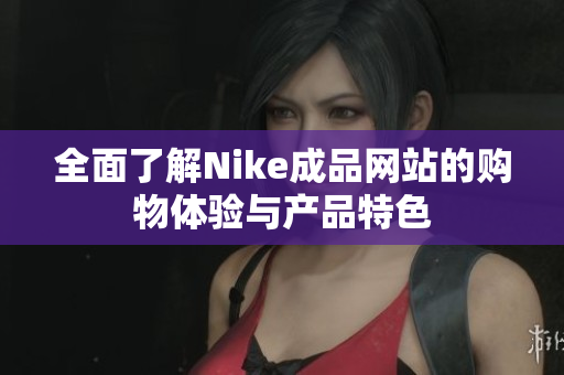 全面了解Nike成品网站的购物体验与产品特色