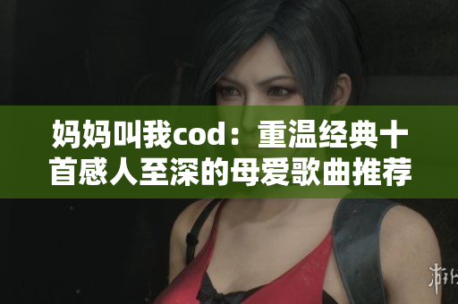 妈妈叫我cod：重温经典十首感人至深的母爱歌曲推荐